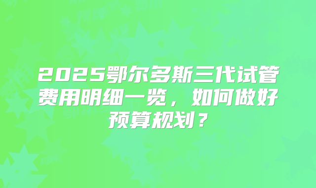 2025鄂尔多斯三代试管费用明细一览，如何做好预算规划？