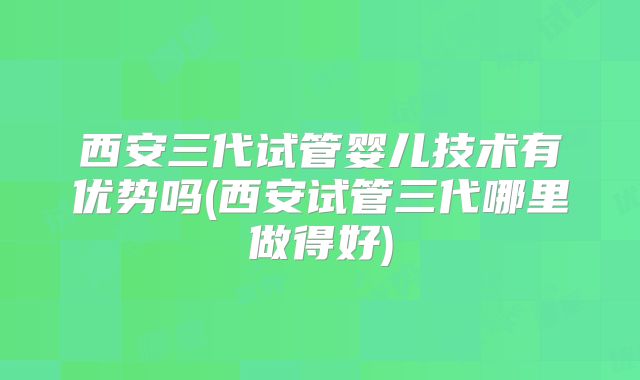 西安三代试管婴儿技术有优势吗(西安试管三代哪里做得好)