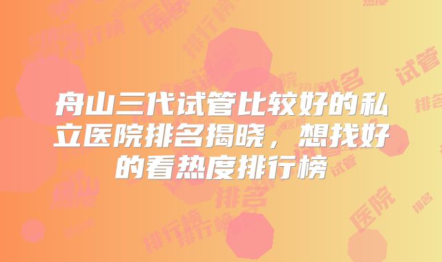 舟山三代试管比较好的私立医院排名揭晓,想找好的看热度排行榜