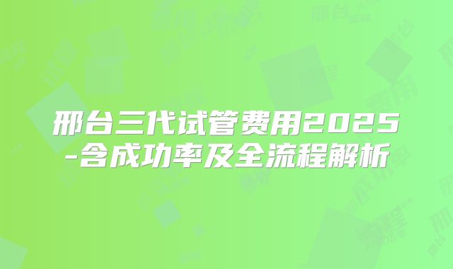 邢台三代试管费用2025-含成功率及全流程解析