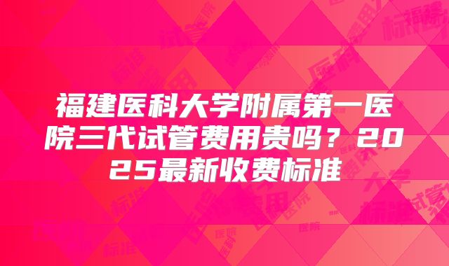 福建医科大学附属第一医院三代试管费用贵吗？2025最新收费标准