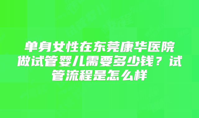 单身女性在东莞康华医院做试管婴儿需要多少钱?试管流程是怎么样