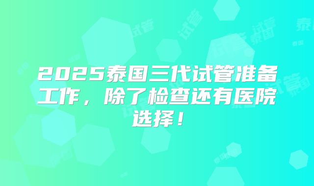 2025泰国三代试管准备工作，除了检查还有医院选择！