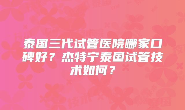 泰国三代试管医院哪家口碑好?杰特宁泰国试管技术如何?