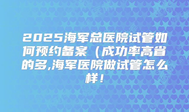 2025海军总医院试管如何预约备案(成功率高省的多,海军医院做试管怎么样!