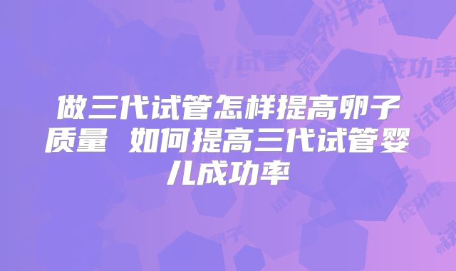 做三代试管怎样提高卵子质量 如何提高三代试管婴儿成功率