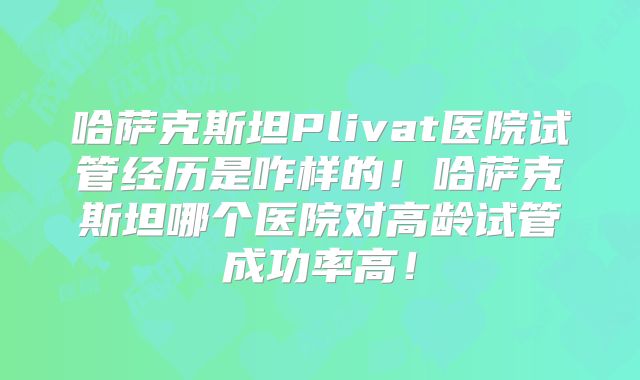 哈萨克斯坦Plivat医院试管经历是咋样的！哈萨克斯坦哪个医院对高龄试管成功率高！