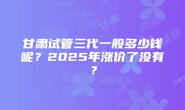 甘肃试管三代一般多少钱呢？2025年涨价了没有？