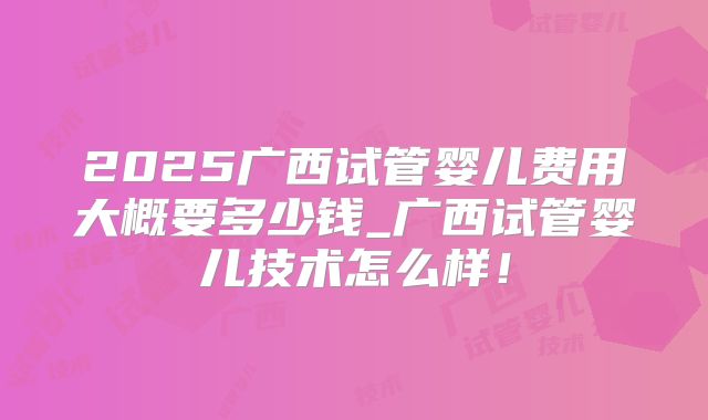 2025广西试管婴儿费用大概要多少钱_广西试管婴儿技术怎么样!
