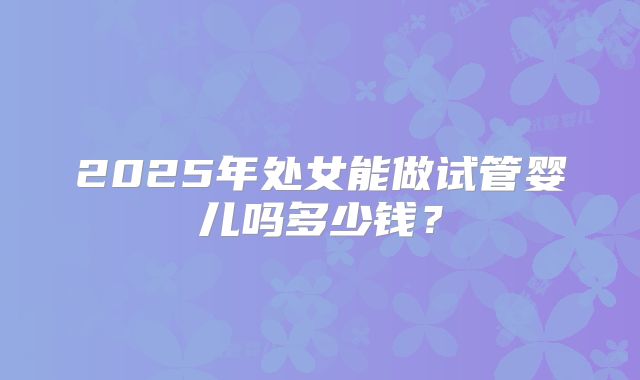 2025年处女能做试管婴儿吗多少钱？