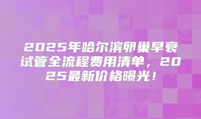 2025年哈尔滨卵巢早衰试管全流程费用清单，2025最新价格曝光！