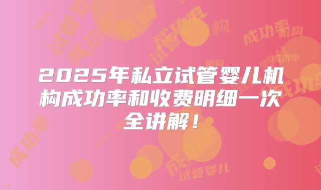 2025年私立试管婴儿机构成功率和收费明细一次全讲解!