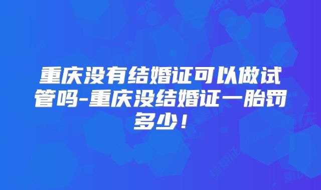重庆没有结婚证可以做试管吗-重庆没结婚证一胎罚多少！