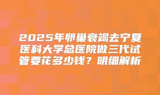 2025年卵巢衰竭去宁夏医科大学总医院做三代试管要花多少钱？明细解析