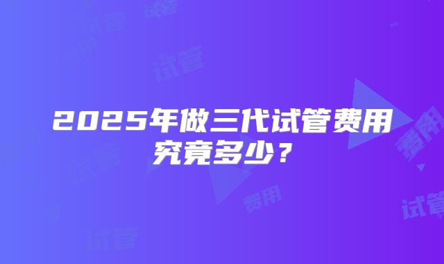 2025年做三代试管费用究竟多少？