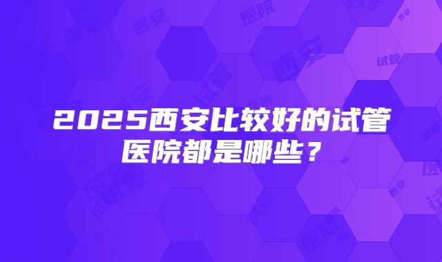 2025西安比较好的试管医院都是哪些？