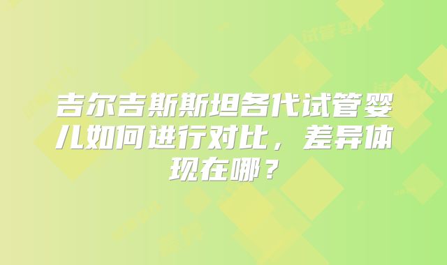 吉尔吉斯斯坦各代试管婴儿如何进行对比，差异体现在哪？