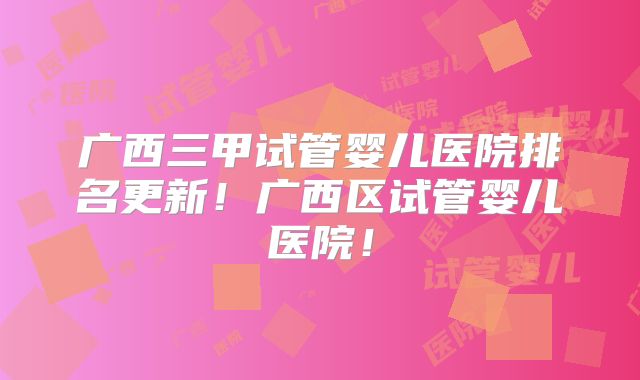 广西三甲试管婴儿医院排名更新!广西区试管婴儿医院!