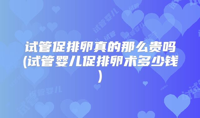 试管促排卵真的那么贵吗(试管婴儿促排卵术多少钱)