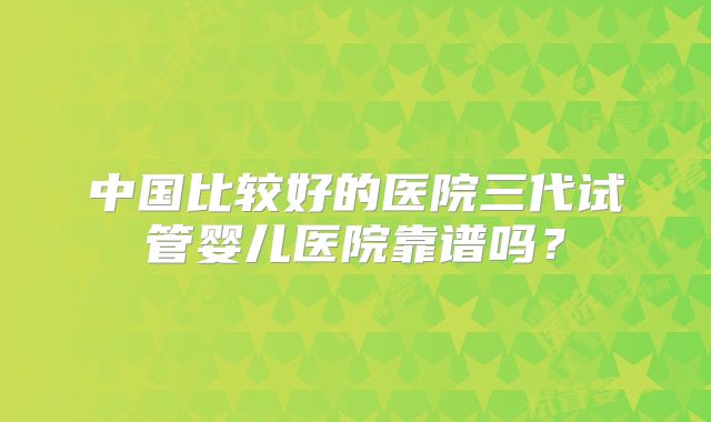 中国比较好的医院三代试管婴儿医院靠谱吗？