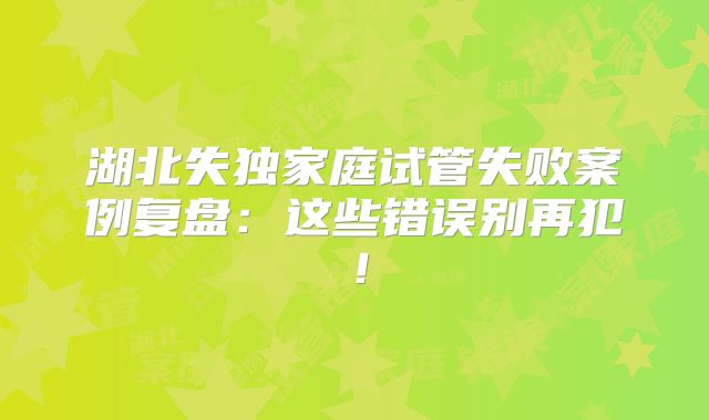 湖北失独家庭试管失败案例复盘：这些错误别再犯！