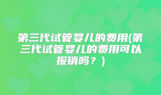 第三代试管婴儿的费用(第三代试管婴儿的费用可以报销吗？)