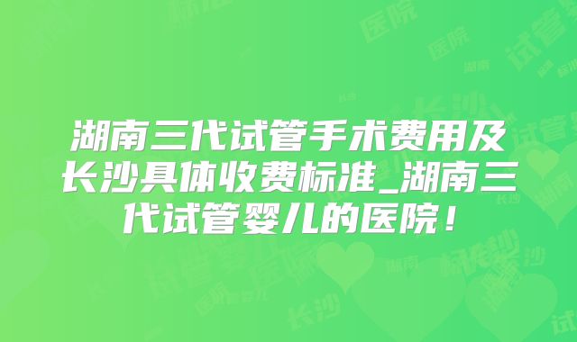 湖南三代试管手术费用及长沙具体收费标准_湖南三代试管婴儿的医院!