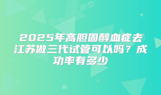 2025年高胆固醇血症去江苏做三代试管可以吗?成功率有多少