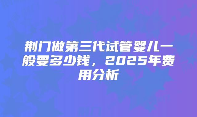 荆门做第三代试管婴儿一般要多少钱，2025年费用分析