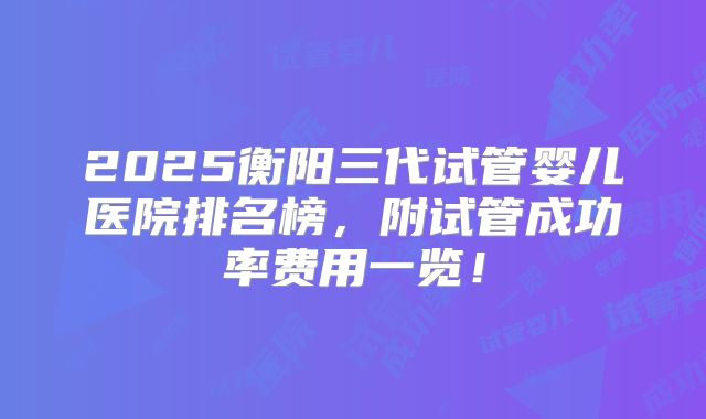 2025衡阳三代试管婴儿医院排名榜，附试管成功率费用一览！
