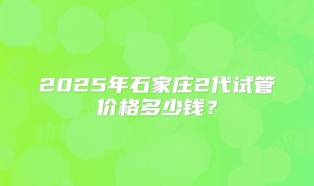 2025年石家庄2代试管价格多少钱？
