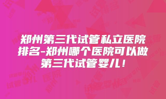 郑州第三代试管私立医院排名-郑州哪个医院可以做第三代试管婴儿！