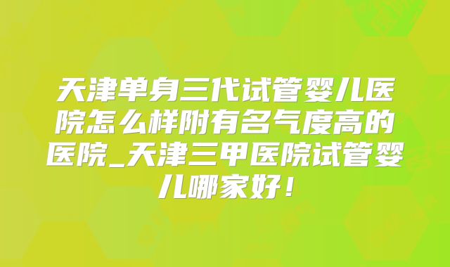 天津单身三代试管婴儿医院怎么样附有名气度高的医院_天津三甲医院试管婴儿哪家好！