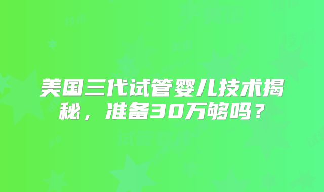 美国三代试管婴儿技术揭秘，准备30万够吗？