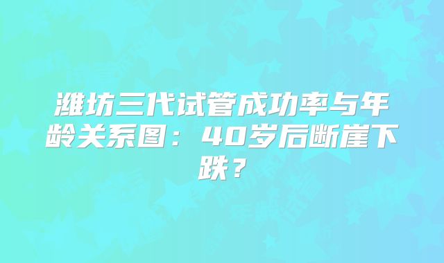潍坊三代试管成功率与年龄关系图：40岁后断崖下跌？