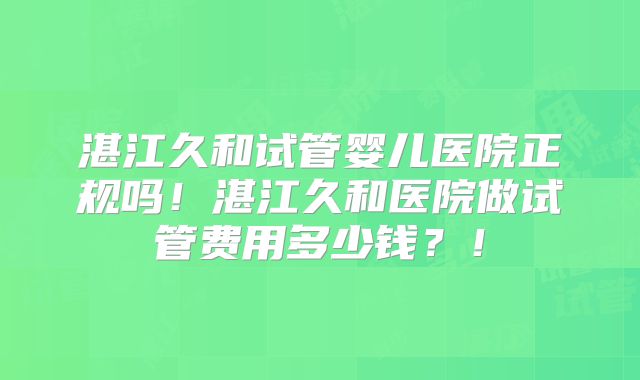 湛江久和试管婴儿医院正规吗！湛江久和医院做试管费用多少钱？！