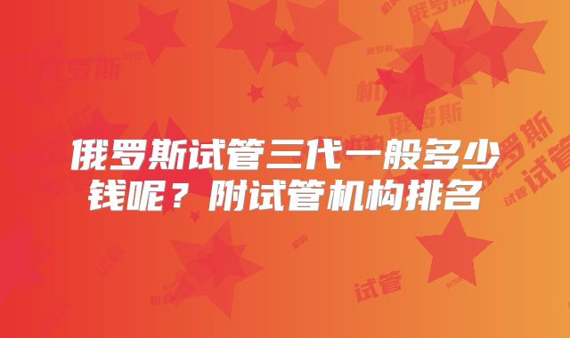 俄罗斯试管三代一般多少钱呢？附试管机构排名