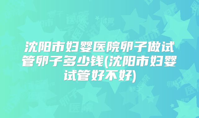 沈阳市妇婴医院卵子做试管卵子多少钱(沈阳市妇婴试管好不好)
