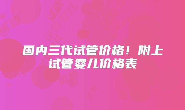 国内三代试管价格！附上试管婴儿价格表