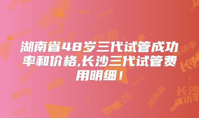 湖南省48岁三代试管成功率和价格,长沙三代试管费用明细!