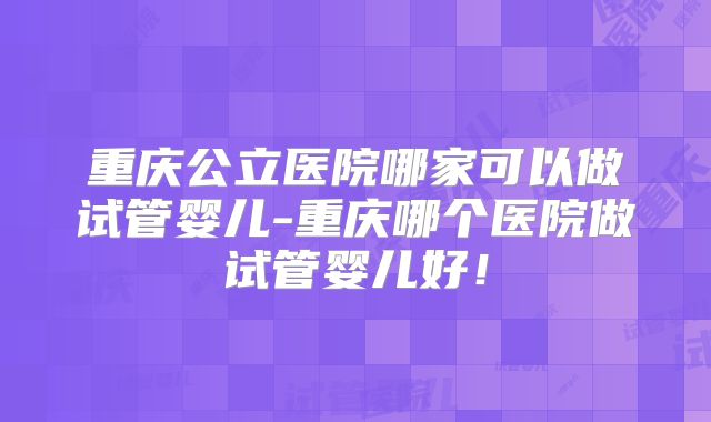 重庆公立医院哪家可以做试管婴儿-重庆哪个医院做试管婴儿好！