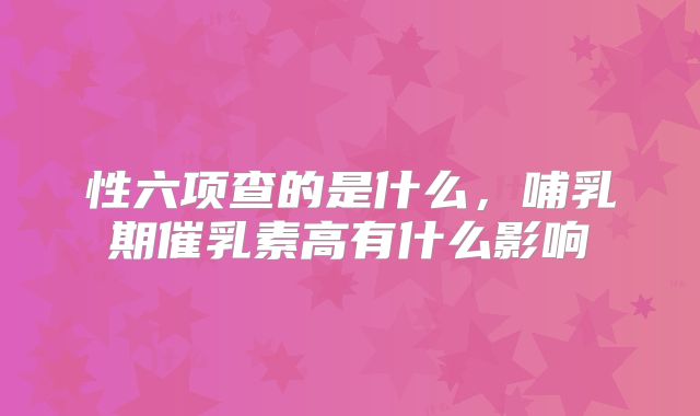 性六项查的是什么，哺乳期催乳素高有什么影响