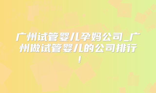 广州试管婴儿孕妈公司_广州做试管婴儿的公司排行!