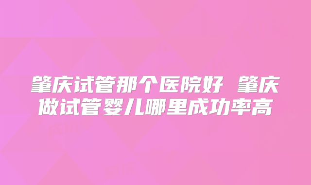 肇庆试管那个医院好 肇庆做试管婴儿哪里成功率高