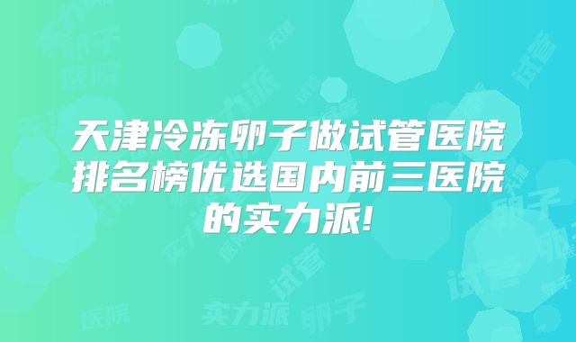 天津冷冻卵子做试管医院排名榜优选国内前三医院的实力派!