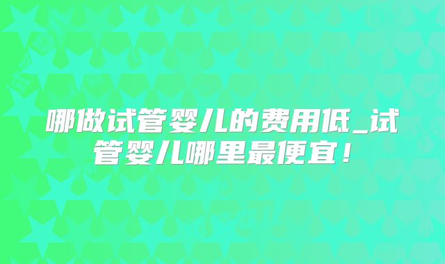 哪做试管婴儿的费用低_试管婴儿哪里最便宜！