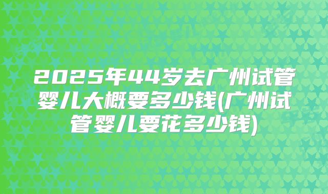 2025年44岁去广州试管婴儿大概要多少钱(广州试管婴儿要花多少钱)