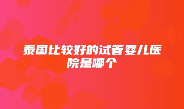 泰国比较好的试管婴儿医院是哪个