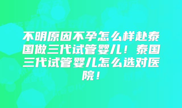 不明原因不孕怎么样赴泰国做三代试管婴儿！泰国三代试管婴儿怎么选对医院！