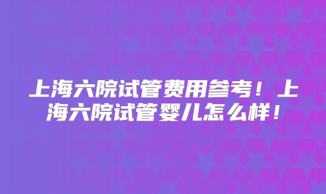 上海六院试管费用参考！上海六院试管婴儿怎么样！